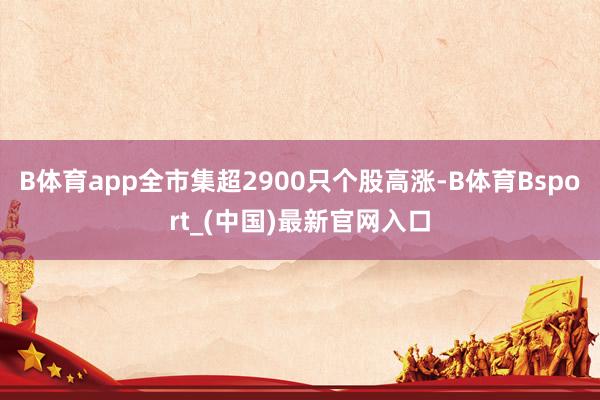 B体育app全市集超2900只个股高涨-B体育Bsport_(中国)最新官网入口