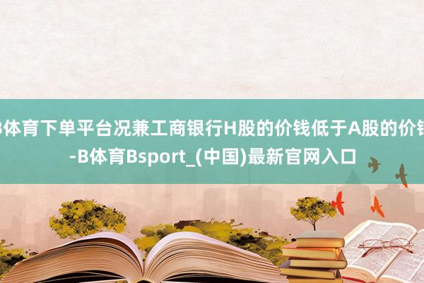 B体育下单平台况兼工商银行H股的价钱低于A股的价钱-B体育Bsport_(中国)最新官网入口