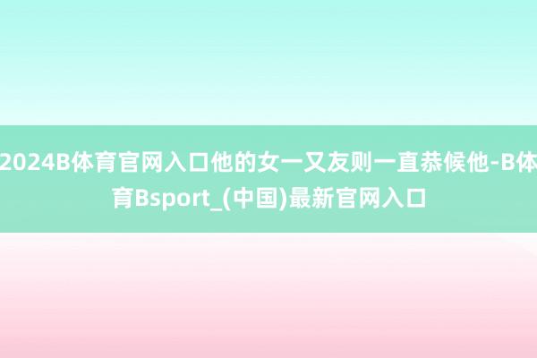 2024B体育官网入口他的女一又友则一直恭候他-B体育Bsport_(中国)最新官网入口