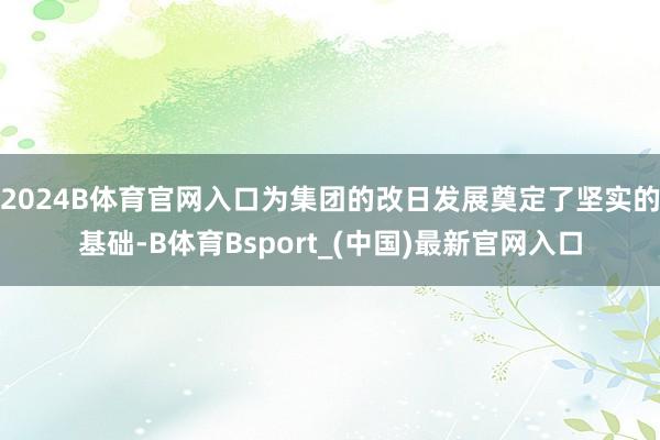 2024B体育官网入口为集团的改日发展奠定了坚实的基础-B体育Bsport_(中国)最新官网入口