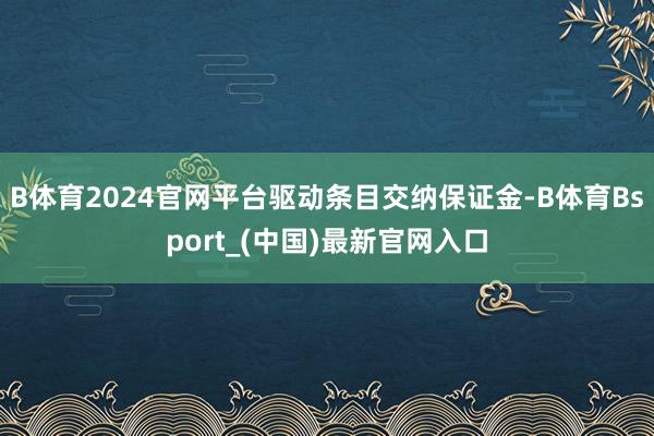 B体育2024官网平台驱动条目交纳保证金-B体育Bsport_(中国)最新官网入口