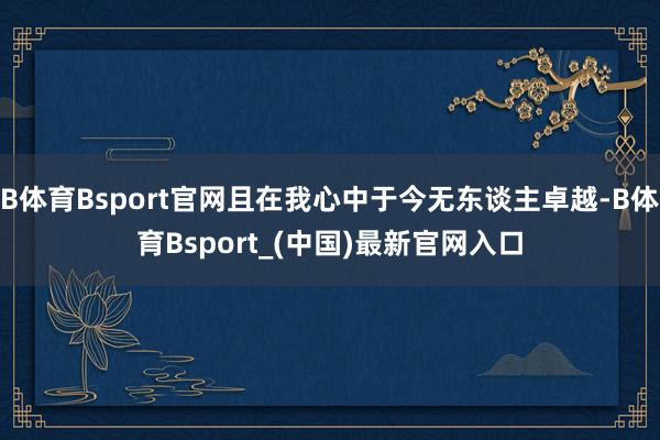 B体育Bsport官网且在我心中于今无东谈主卓越-B体育Bsport_(中国)最新官网入口