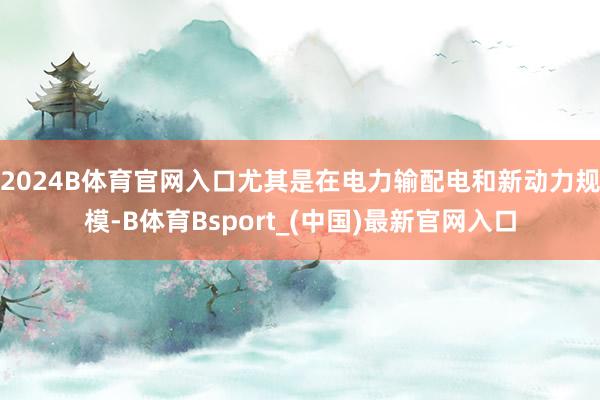 2024B体育官网入口尤其是在电力输配电和新动力规模-B体育Bsport_(中国)最新官网入口