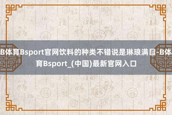 B体育Bsport官网饮料的种类不错说是琳琅满目-B体育Bsport_(中国)最新官网入口