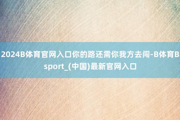 2024B体育官网入口你的路还需你我方去闯-B体育Bsport_(中国)最新官网入口