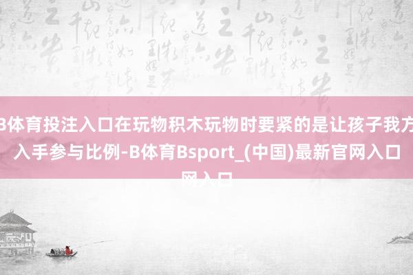 B体育投注入口在玩物积木玩物时要紧的是让孩子我方入手参与比例-B体育Bsport_(中国)最新官网入口