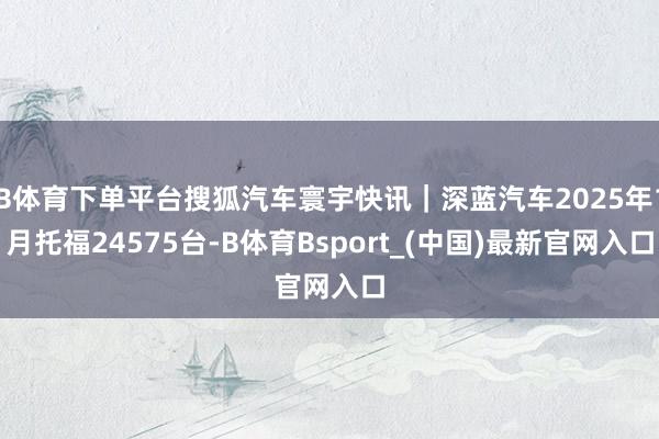 B体育下单平台搜狐汽车寰宇快讯｜深蓝汽车2025年1月托福24575台-B体育Bsport_(中国)最新官网入口