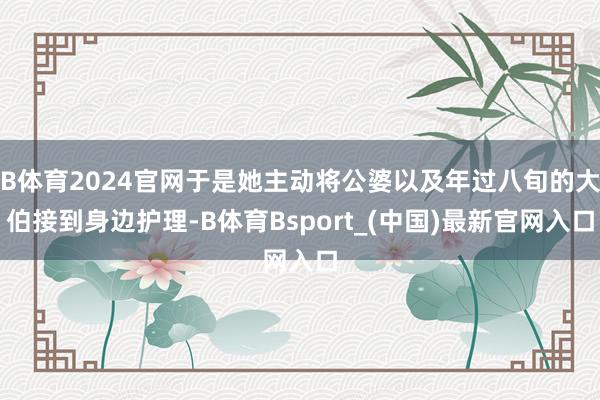 B体育2024官网于是她主动将公婆以及年过八旬的大伯接到身边护理-B体育Bsport_(中国)最新官网入口