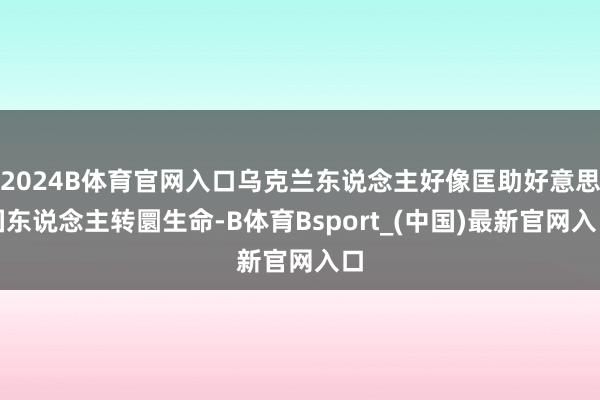 2024B体育官网入口乌克兰东说念主好像匡助好意思国东说念主转圜生命-B体育Bsport_(中国)最新官网入口