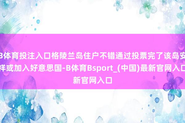 B体育投注入口格陵兰岛住户不错通过投票完了该岛安祥或加入好意思国-B体育Bsport_(中国)最新官网入口