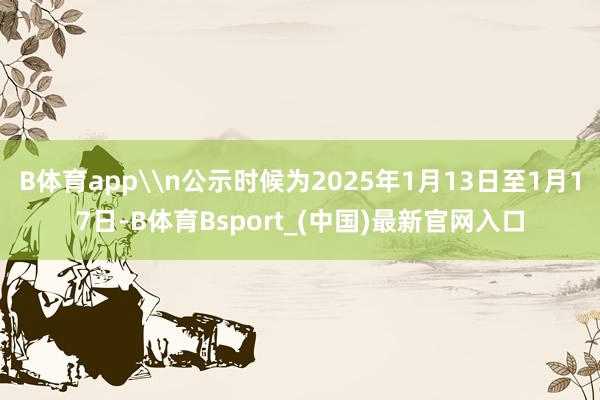 B体育app\n公示时候为2025年1月13日至1月17日-B体育Bsport_(中国)最新官网入口