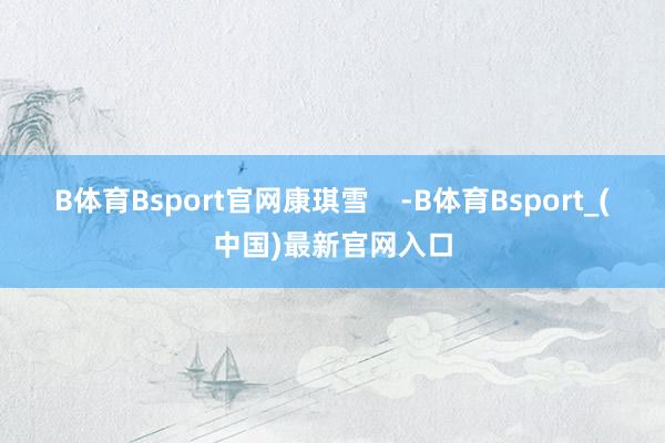 B体育Bsport官网康琪雪    -B体育Bsport_(中国)最新官网入口