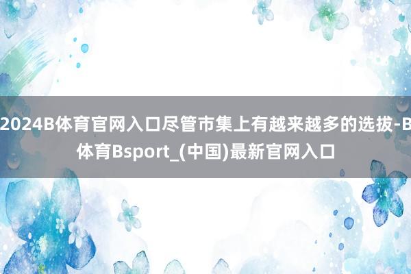 2024B体育官网入口尽管市集上有越来越多的选拔-B体育Bsport_(中国)最新官网入口