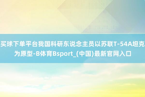 买球下单平台我国科研东说念主员以苏联T-54A坦克为原型-B体育Bsport_(中国)最新官网入口