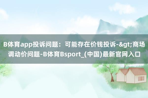 B体育app投诉问题：可能存在价钱投诉->商场调动价问题-B体育Bsport_(中国)最新官网入口