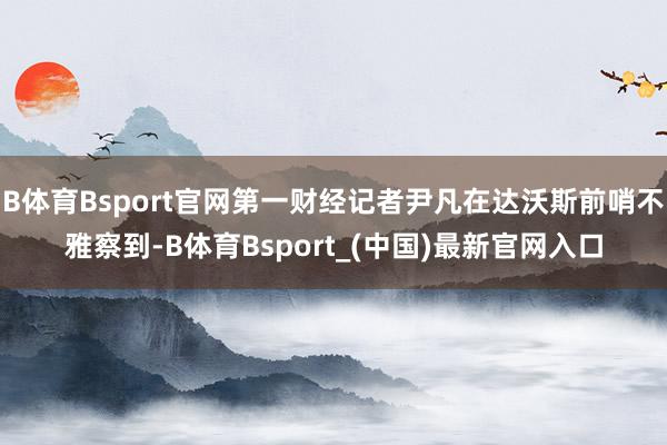 B体育Bsport官网第一财经记者尹凡在达沃斯前哨不雅察到-B体育Bsport_(中国)最新官网入口