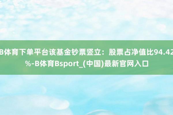 B体育下单平台该基金钞票竖立：股票占净值比94.42%-B体育Bsport_(中国)最新官网入口