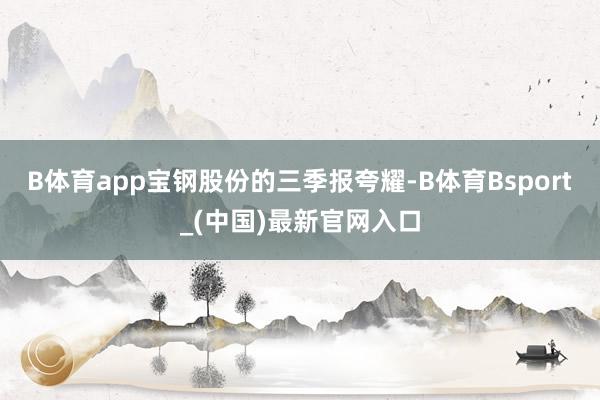 B体育app宝钢股份的三季报夸耀-B体育Bsport_(中国)最新官网入口