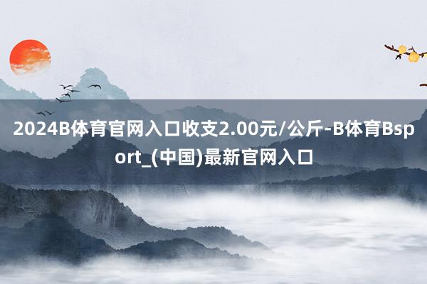 2024B体育官网入口收支2.00元/公斤-B体育Bsport_(中国)最新官网入口