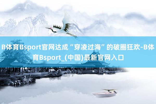 B体育Bsport官网达成“穿凌过海”的破圈狂欢-B体育Bsport_(中国)最新官网入口