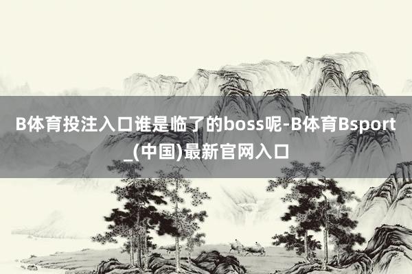 B体育投注入口谁是临了的boss呢-B体育Bsport_(中国)最新官网入口