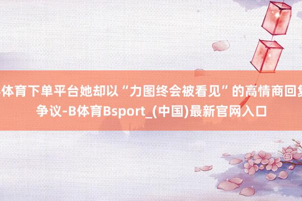 B体育下单平台她却以“力图终会被看见”的高情商回复争议-B体育Bsport_(中国)最新官网入口